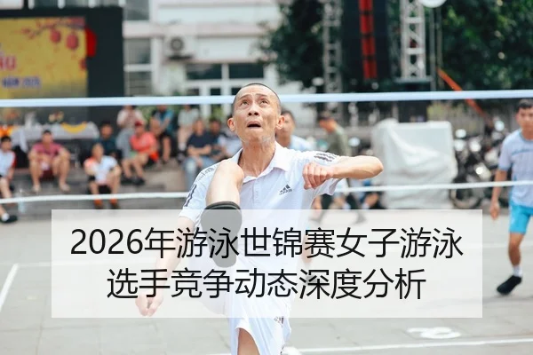 2026年游泳世锦赛女子游泳选手竞争动态深度分析