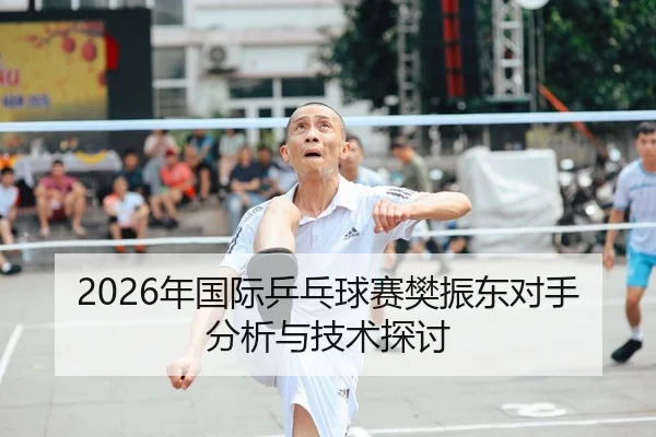 2026年国际乒乓球赛樊振东对手分析与技术探讨